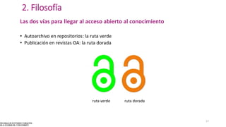 2. Filosofía
Las dos vías para llegar al acceso abierto al conocimiento
• Autoarchivo en repositorios: la ruta verde
• Publicación en revistas OA: la ruta dorada
ruta verde ruta dorada
17
 