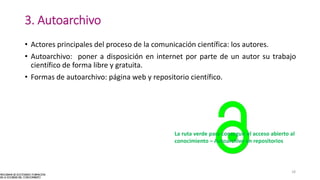 3. Autoarchivo
• Actores principales del proceso de la comunicación científica: los autores.
• Autoarchivo: poner a disposición en internet por parte de un autor su trabajo
científico de forma libre y gratuita.
• Formas de autoarchivo: página web y repositorio científico.
La ruta verde para conseguir el acceso abierto al
conocimiento – Autoarchivo en repositorios
18
 