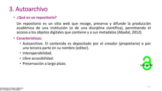 3. Autoarchivo
• ¿Qué es un repositorio?
Un repositorio es un sitio web que recoge, preserva y difunde la producción
académica de una institución (o de una disciplina científica), permitiendo el
acceso a los objetos digitales que contiene y a sus metadatos (Abadal, 2012).
• Características:
• Autoarchivo. El contenido es depositado por el creador (propietario) o por
una tercera parte en su nombre (editor).
• Interoperabilidad.
• Libre accesibilidad.
• Preservación a largo plazo. ruta verde
19
 