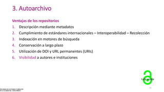 3. Autoarchivo
Ventajas de los repositorios
1. Descripción mediante metadatos
2. Cumplimiento de estándares internacionales – Interoperabilidad – Recolección
3. Indexación en motores de búsqueda
4. Conservación a largo plazo
5. Utilización de DOI y URL permanentes (URIs)
6. Visibilidad a autores e instituciones
ruta verde
21
 
