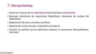 7. Herramientas
• Disponer al menos de un repositorio institucional para autoarchivar
• Recursos: directorios de repositorios (OpenDoar), directorios de revistas OA
(OpenDoar)
• Repositorios de tesis y artículos científicos
• Repositorios institucionales y repositorios temáticos
• Conocer las políticas de las editoriales respecto al autoarchivo (Sherpa/Romeo,
Dulcinea)
36
 
