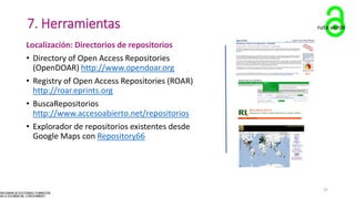 7. Herramientas
Localización: Directorios de repositorios
• Directory of Open Access Repositories
(OpenDOAR) http://www.opendoar.org
• Registry of Open Access Repositories (ROAR)
http://roar.eprints.org
• BuscaRepositorios
http://www.accesoabierto.net/repositorios
• Explorador de repositorios existentes desde
Google Maps con Repository66
ruta verde
37
 