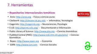 7. Herramientas
• Repositorios internacionales temáticos
• Arxiv: http://arxiv.org - Física y ciencias puras
• CiteSeerX: http://citeseer.ist.psu.edu – Informática, Tecnologías
• Cogprints: http://cogprints.org – Neurociencias, Psicología
• E-LIS: http://eprints.rclis.org/ - Documentación e Información
• Public Library of Science: http://www.plos.org – Ciencias biomédicas
• PubMed Central (PMC): http://www.ncbi.nlm.nih.gov/pmc/ – Ciencias
biomédicas
• Repec: http://www.repec.org – Economía
• SSRN: http://www.ssrn.com - Ciencias Sociales
ruta verde
39
 