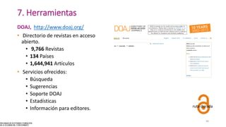 7. Herramientas
DOAJ, http://www.doaj.org/
• Directorio de revistas en acceso
abierto.
• 9,766 Revistas
• 134 Países
• 1,644,941 Artículos
• Servicios ofrecidos:
• Búsqueda
• Sugerencias
• Soporte DOAJ
• Estadísticas
• Información para editores. ruta dorada
40
 