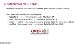 • GREDOS = Gestión del REpositorio DOcumental de la Universidad de Salamanca.
• Es un repositorio digital institucional integral:
• Repositorio = reúne, almacena, preserva y difunde en OA.
• Institucional = desarrollado por la Universidad de Salamanca.
• Integral = reúne, almacena, preserva y difunde toda la producción digital
científica y docente, así como el patrimonio digital de la Universidad.
1. Autoarchivo en GREDOS
 