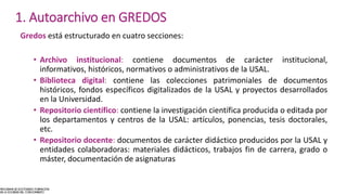 Gredos está estructurado en cuatro secciones:
• Archivo institucional: contiene documentos de carácter institucional,
informativos, históricos, normativos o administrativos de la USAL.
• Biblioteca digital: contiene las colecciones patrimoniales de documentos
históricos, fondos específicos digitalizados de la USAL y proyectos desarrollados
en la Universidad.
• Repositorio científico: contiene la investigación científica producida o editada por
los departamentos y centros de la USAL: artículos, ponencias, tesis doctorales,
etc.
• Repositorio docente: documentos de carácter didáctico producidos por la USAL y
entidades colaboradoras: materiales didácticos, trabajos fin de carrera, grado o
máster, documentación de asignaturas
1. Autoarchivo en GREDOS
 