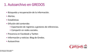 • Búsqueda y recuperación de la información.
• Alertas.
• Estadísticas
• Difusión del contenido:
• Exportación de registros a gestores de referencias.
• Compartir en redes sociales.
• Presencia en Facebook y Twitter.
• Información y noticias: Blog de Gredos.
• Autoarchivo
1. Autoarchivo en GREDOS
 