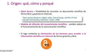 • Open Access = Posibilidad de consultar un documento científico de
forma libre y gratuita en Internet.
• Modelo de difusión del conocimiento científico - cambio radical en
el funcionamiento de la comunicación científica.
• El logo simboliza la eliminación de las barreras para acceder a la
información científica en Internet de forma gratuita y libre.
1. Origen: qué, cómo y porqué
5
 