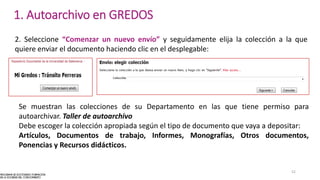 2. Seleccione “Comenzar un nuevo envío” y seguidamente elija la colección a la que
quiere enviar el documento haciendo clic en el desplegable:
Se muestran las colecciones de su Departamento en las que tiene permiso para
autoarchivar. Taller de autoarchivo
Debe escoger la colección apropiada según el tipo de documento que vaya a depositar:
Artículos, Documentos de trabajo, Informes, Monografías, Otros documentos,
Ponencias y Recursos didácticos.
52
1. Autoarchivo en GREDOS
 