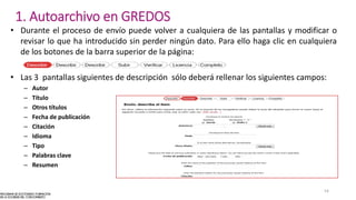 • Durante el proceso de envío puede volver a cualquiera de las pantallas y modificar o
revisar lo que ha introducido sin perder ningún dato. Para ello haga clic en cualquiera
de los botones de la barra superior de la página:
• Las 3 pantallas siguientes de descripción sólo deberá rellenar los siguientes campos:
– Autor
– Título
– Otros títulos
– Fecha de publicación
– Citación
– Idioma
– Tipo
– Palabras clave
– Resumen
54
1. Autoarchivo en GREDOS
 