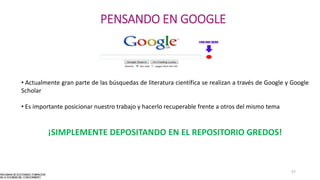 57
PENSANDO EN GOOGLE
• Actualmente gran parte de las búsquedas de literatura científica se realizan a través de Google y Google
Scholar
• Es importante posicionar nuestro trabajo y hacerlo recuperable frente a otros del mismo tema
¡SIMPLEMENTE DEPOSITANDO EN EL REPOSITORIO GREDOS!
 