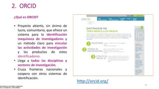 2. ORCID
¿Qué es ORCID?
• Proyecto abierto, sin ánimo de
lucro, comunitario, que ofrece un
sistema para la identificación
inequívoca de investigadores y
un método claro para vincular
las actividades de investigación
y los productos de estos
identificadores.
• Llega a todas las disciplinas y
sectores de investigación,
• Cruza fronteras nacionales y
coopera con otros sistemas de
identificación.
http://orcid.org/
58
 