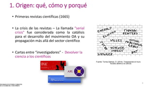 1. Origen: qué, cómo y porqué
• Primeras revistas científicas (1665)
• La crisis de las revistas – La llamada “serial
crisis” fue considerada como la catálisis
para el desarrollo del movimiento OA y su
propagación más allá del sector científico
• Cartas entre “investigadores” - Devolver la
ciencia a los científicos
Fuente: Torres-Salinas, D. (2014). Traspasando el muro:
Acceso abierto a la ciencia
6
 