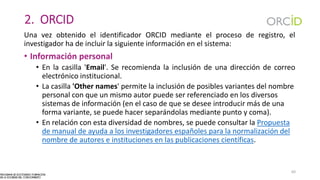 2. ORCID
Una vez obtenido el identificador ORCID mediante el proceso de registro, el
investigador ha de incluir la siguiente información en el sistema:
• Información personal
• En la casilla 'Email'. Se recomienda la inclusión de una dirección de correo
electrónico institucional.
• La casilla 'Other names' permite la inclusión de posibles variantes del nombre
personal con que un mismo autor puede ser referenciado en los diversos
sistemas de información (en el caso de que se desee introducir más de una
forma variante, se puede hacer separándolas mediante punto y coma).
• En relación con esta diversidad de nombres, se puede consultar la Propuesta
de manual de ayuda a los investigadores españoles para la normalización del
nombre de autores e instituciones en las publicaciones científicas.
60
 