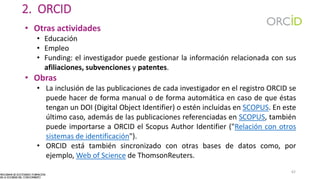 2. ORCID
• Otras actividades
• Educación
• Empleo
• Funding: el investigador puede gestionar la información relacionada con sus
afiliaciones, subvenciones y patentes.
• Obras
• La inclusión de las publicaciones de cada investigador en el registro ORCID se
puede hacer de forma manual o de forma automática en caso de que éstas
tengan un DOI (Digital Object Identifier) o estén incluidas en SCOPUS. En este
último caso, además de las publicaciones referenciadas en SCOPUS, también
puede importarse a ORCID el Scopus Author Identifier ("Relación con otros
sistemas de identificación").
• ORCID está también sincronizado con otras bases de datos como, por
ejemplo, Web of Science de ThomsonReuters.
62
 