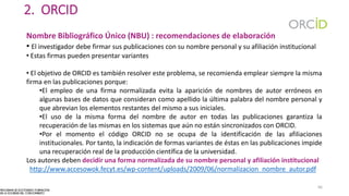 2. ORCID
Nombre Bibliográfico Único (NBU) : recomendaciones de elaboración
• El investigador debe firmar sus publicaciones con su nombre personal y su afiliación institucional
• Estas firmas pueden presentar variantes
• El objetivo de ORCID es también resolver este problema, se recomienda emplear siempre la misma
firma en las publicaciones porque:
•El empleo de una firma normalizada evita la aparición de nombres de autor erróneos en
algunas bases de datos que consideran como apellido la última palabra del nombre personal y
que abrevian los elementos restantes del mismo a sus iniciales.
•El uso de la misma forma del nombre de autor en todas las publicaciones garantiza la
recuperación de las mismas en los sistemas que aún no están sincronizados con ORCID.
•Por el momento el código ORCID no se ocupa de la identificación de las afiliaciones
institucionales. Por tanto, la indicación de formas variantes de éstas en las publicaciones impide
una recuperación real de la producción científica de la universidad.
Los autores deben decidir una forma normalizada de su nombre personal y afiliación institucional
http://www.accesowok.fecyt.es/wp-content/uploads/2009/06/normalizacion_nombre_autor.pdf
66
 