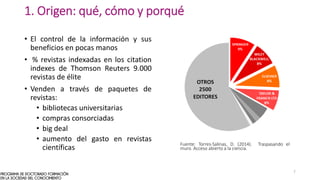 1. Origen: qué, cómo y porqué
• El control de la información y sus
beneficios en pocas manos
• % revistas indexadas en los citation
indexes de Thomson Reuters 9.000
revistas de élite
• Venden a través de paquetes de
revistas:
• bibliotecas universitarias
• compras consorciadas
• big deal
• aumento del gasto en revistas
científicas
Fuente: Torres-Salinas, D. (2014). Traspasando el
muro. Acceso abierto a la ciencia.
7
 