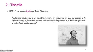 2. Filosofía
• 1991: Creación de Arxiv por Paul Ginsparg
“estamos asistiendo a un cambio esencial en la forma en que se accede a la
información, la forma en que se comunica desde y hacia el público en general,
y entre los investigadores”.
8
 