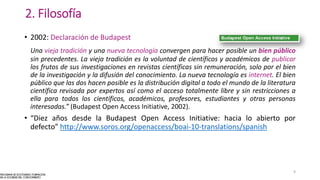 2. Filosofía
• 2002: Declaración de Budapest
Una vieja tradición y una nueva tecnología convergen para hacer posible un bien público
sin precedentes. La vieja tradición es la voluntad de científicos y académicos de publicar
los frutos de sus investigaciones en revistas científicas sin remuneración, solo por el bien
de la investigación y la difusión del conocimiento. La nueva tecnología es internet. El bien
público que las dos hacen posible es la distribución digital a todo el mundo de la literatura
científica revisada por expertos así como el acceso totalmente libre y sin restricciones a
ella para todos los científicos, académicos, profesores, estudiantes y otras personas
interesadas.” (Budapest Open Access Initiative, 2002).
• “Diez años desde la Budapest Open Access Initiative: hacia lo abierto por
defecto” http://www.soros.org/openaccess/boai-10-translations/spanish
9
 