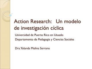 Action Research: Un modelo
de investigación cíclica
Universidad de Puerto Rico en Utuado
Departamento de Pedagogia y Ciencias Sociales
Dra.Yolanda Molina Serrano
 