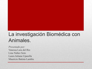 La investigación Biomédica con
Animales.
Presentado por:
Vanessa Lara del Rio
Lina Núñez Soto
Laura Juliana Uparella
Mauricio Batista Lambis
 
