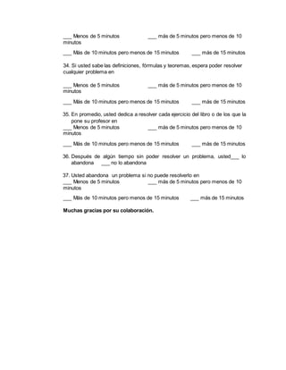 ___ Menos de 5 minutos ___ más de 5 minutos pero menos de 10
minutos
___ Más de 10 minutos pero menos de 15 minutos ___ más de 15 minutos
34. Si usted sabe las definiciones, fórmulas y teoremas, espera poder resolver
cualquier problema en
___ Menos de 5 minutos ___ más de 5 minutos pero menos de 10
minutos
___ Más de 10 minutos pero menos de 15 minutos ___ más de 15 minutos
35. En promedio, usted dedica a resolver cada ejercicio del libro o de los que la
pone su profesor en
___ Menos de 5 minutos ___ más de 5 minutos pero menos de 10
minutos
___ Más de 10 minutos pero menos de 15 minutos ___ más de 15 minutos
36. Después de algún tiempo sin poder resolver un problema, usted___ lo
abandona ___ no lo abandona
37. Usted abandona un problema si no puede resolverlo en
___ Menos de 5 minutos ___ más de 5 minutos pero menos de 10
minutos
___ Más de 10 minutos pero menos de 15 minutos ___ más de 15 minutos
Muchas gracias por su colaboración.
 