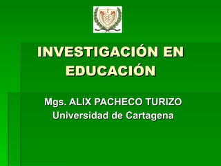 INVESTIGACIÓN EN EDUCACIÓN Mgs. ALIX PACHECO TURIZO Universidad de Cartagena 