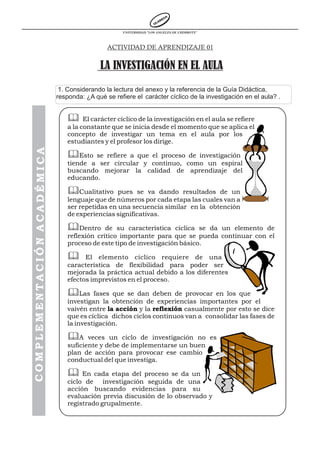 UNIVERSIDAD “LOS ANGELES DE CHIMBOTE”



                                              ACTIVIDAD DE APRENDIZAJE 01


                                           LA INVESTIGACIÓN EN EL AULA
                             1. Considerando la lectura del anexo y la referencia de la Guía Didáctica,
                            responda: ¿A qué se refiere el carácter cíclico de la investigación en el aula? .


                                & El carácter cíclico de la investigación en el aula se refiere
                                a la constante que se inicia desde el momento que se aplica el
                                concepto de investigar un tema en el aula por los
                                estudiantes y el profesor los dirige.
COMPLEMENTACIÓN ACADÉMICA




                                &Esto se refiere a que el proceso de investigación
                                tiende a ser circular y continuo, como un espiral
                                buscando mejorar la calidad de aprendizaje del
                                educando.

                                &Cualitativo pues se va dando resultados de un
                                lenguaje que de números por cada etapa las cuales van a
                                ser repetidas en una secuencia similar en la obtención
                                de experiencias significativas.

                                &Dentro      de su característica cíclica se da un elemento de
                                reflexión crítico importante para que se pueda continuar con el
                                proceso de este tipo de investigación básico.

                                &     El elemento cíclico requiere de una
                                característica de flexibilidad para poder ser
                                mejorada la práctica actual debido a los diferentes
                                efectos imprevistos en el proceso.

                                &Las fases que se dan deben de provocar en los que
                                investigan la obtención de experiencias importantes por el
                                vaivén entre la acción y la reflexión casualmente por esto se dice
                                que es cíclica dichos ciclos continuos van a consolidar las fases de
                                la investigación.

                                &A     veces un ciclo de investigación no es
                                suficiente y debe de implementarse un buen
                                plan de acción para provocar ese cambio
                                conductual del que investiga.

                                &    En cada etapa del proceso se da un
                                ciclo de investigación seguida de una
                                acción buscando evidencias para su
                                evaluación previa discusión de lo observado y
                                registrado grupalmente.
 