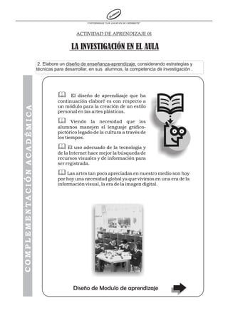 UNIVERSIDAD “LOS ANGELES DE CHIMBOTE”



                                               ACTIVIDAD DE APRENDIZAJE 01


                                             LA INVESTIGACIÓN EN EL AULA
                             2. Elabore un diseño de enseñanza-aprendizaje, considerando estrategias y
                            técnicas para desarrollar, en sus alumnos, la competencia de investigación .




                                      & El diseño de aprendizaje que ha
                                      continuación elaboré es con respecto a
                                      un módulo para la creación de un estilo
COMPLEMENTACIÓN ACADÉMICA




                                      personal en las artes plásticas.

                                      & Viendo la necesidad que los
                                      alumnos manejen el lenguaje gráfico-
                                      pictórico legado de la cultura a través de
                                      los tiempos.

                                      & El uso adecuado de la tecnología y
                                      de la Internet hace mejor la búsqueda de
                                      recursos visuales y de información para
                                      ser registrada.

                                      & Las artes tan poco apreciadas en nuestro medio son hoy
                                      por hoy una necesidad global ya que vivimos en una era de la
                                      información visual, la era de la imagen digital.




                                              Diseño de Modulo de aprendizaje
 