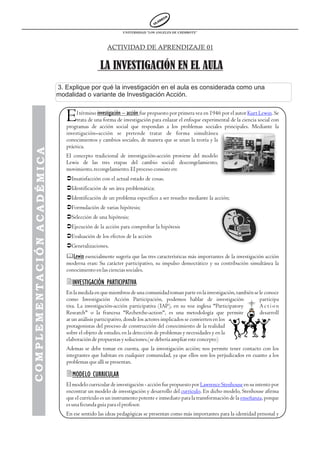 UNIVERSIDAD “LOS ANGELES DE CHIMBOTE”



                                                  ACTIVIDAD DE APRENDIZAJE 01


                                               LA INVESTIGACIÓN EN EL AULA
                            3. Explique por qué la investigación en el aula es considerada como una
                            modalidad o variante de Investigación Acción.


                               E    l término investigación – acción fue propuesto por primera vez en 1946 por el autor Kurt Lewin. Se
                                    trata de una forma de investigación para enlazar el enfoque experimental de la ciencia social con
                               programas de acción social que respondan a los problemas sociales principales. Mediante la
                               investigación–acción se pretende tratar de forma simultánea
                               conocimientos y cambios sociales, de manera que se unan la teoría y la
                               práctica.
COMPLEMENTACIÓN ACADÉMICA




                               El concepto tradicional de investigación-acción proviene del modelo
                               Lewis de las tres etapas del cambio social: descongelamiento,
                               movimiento, recongelamiento. El proceso consiste en:
                               ÜInsatisfacción con el actual estado de cosas.
                               ÜIdentificación de un área problemática;
                               ÜIdentificación de un problema específico a ser resuelto mediante la acción;
                               ÜFormulación de varias hipótesis;
                               ÜSelección de una hipótesis;
                               ÜEjecución de la acción para comprobar la hipótesis
                               ÜEvaluación de los efectos de la acción
                               ÜGeneralizaciones.
                               &Lewin esencialmente sugería que las tres características más importantes de la investigación acción
                               moderna eran: Su carácter participativo, su impulso democrático y su contribución simultánea la
                               conocimiento en las ciencias sociales.

                               2INVESTIGACIÓN PARTICIPATIVA
                               En la medida en que miembros de una comunidad toman parte en la investigación, también se le conoce
                               como Investigación Acción Participación, podemos hablar de investigación                  participa
                               tiva. La investigación-acción participativa (IAP), en su voz inglesa "Participatory       Action
                               Research" o la francesa "Recherche-action", es una metodología que permite                desarroll
                               ar un análisis participativo, donde los actores implicados se convierten en los
                               protagonistas del proceso de construcción del conocimiento de la realidad
                               sobre el objeto de estudio, en la detección de problemas y necesidades y en la
                               elaboración de propuestas y soluciones.(se debería ampliar este concepto)
                               Ademas se debe tomar en cuenta, que la investigación acción; nos permite tener contacto con los
                               integrantes que habitan en cualquier comunidad, ya que ellos son los perjudicados en cuanto a los
                               problemas que allí se presentan.

                               2MODELO CURRICULAR
                               El modelo curricular de investigación - acción fue propuesto por Lawrence Stenhouse en su intento por
                               encontrar un modelo de investigación y desarrollo del currículo. En dicho modelo, Stenhouse afirma
                               que el currículo es un instrumento potente e inmediato para la transformación de la enseñanza, porque
                               es una fecunda guía para el profesor.
                               En ese sentido las ideas pedagógicas se presentan como más importantes para la identidad personal y
 