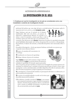 UNIVERSIDAD “LOS ANGELES DE CHIMBOTE”



                                                              ACTIVIDAD DE APRENDIZAJE 01


                                                           LA INVESTIGACIÓN EN EL AULA
                            3. Explique por qué la investigación en el aula es considerada como una
                            modalidad o variante de Investigación Acción.


                                           profesional del profesor que como algo útil para su actividad práctica. Esta premisa explica la
                                           separación entre teoría y práctica, y entre investigación y acción.
                                           Según Stenhouse, para que el currículo sea el elemento
                                           transformador debe tener otra forma y un proceso de
COMPLEMENTACIÓN ACADÉMICA




                                           elaboración e implementación diferente. Un currículo, si es
                                           valioso, a través de materiales y criterios para llevar a cabo la
                                           enseñanza, expresa una visión de lo que es el conocimiento y una
                             COMPLEMENTACIÓN ACADÉMICA




                                           concepción clara del proceso de la educación. Proporciona al profesor la capacidad de desarrollar
                                           nuevas habilidades relacionando estas, con las concepciones del conocimiento y del aprendizaje.
                                           Para Stenhouse, el objetivo del currículo y el desarrollo del profesor antes mencionado, deben ir
                                           unidos.
                                           El modelo de Investigación – Acción que propone Stenhouse está basado en un proceso que
                                           comprende ciertos elementos básicos:
                                           ÜRespeto a la naturaleza del conocimiento y la
                                           metodología
                                           ÜConsideración con el proceso de aprendizaje
                                           ÜEnfoque coherente al proceso de enseñanza.
                                           Según Stenhouse, la mejora de la enseñanza se logra a través de                                     la
                                           mejora del arte del profesor y no por los intentos de mejorar los
                                           resultados de aprendizaje. El currículo capacita para probar
                                           ideas en la práctica; para que el profesor se convierta en un investigador de su propia experiencia de
                                           enseñanza. Los elementos que se articulan en la practica para dar paso a lo que se conoce como
                                           investigación – acción, están relacionados con la labor del profesor. Este debe ser autónomo y libre,
                                           debe tener claros sus propósitos y siempre ser guiado por el conocimiento.
                                           ÜLa investigación es el potencial del estudiante, la preocupación del mismo, su colaboración y el
                                           perfeccionamiento de su potencial.
                                           ÜLa acción es la actividad realizada en acorde con lo teórico para
                                           desarrollar el potencial del estudiante.
                                           &En definitiva, el modelo curricular de Stenhouse es una tentativa
                                            para comunicar los principios y rasgos esenciales de un propósito
                                            educativo, de forma tal que permanezca abierto a una discusión
                                            crítica y pueda ser trasladado efectivamente a la práctica; para
                                            ello, un currículo debe estar basado en la praxis.
 