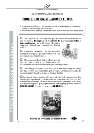 UNIVERSIDAD “LOS ANGELES DE CHIMBOTE”



                                         ACTIVIDAD DE APRENDIZAJE 02


                               PROYECTO DE INVESTIGACIÓN EN EL AULA

                            1. A partir de la reflexión crítica sobre su práctica pedagógica, diseñe un
                                proyecto de investigación en el aula .
                            2. Implemente sus diseños con las técnicas e instrumentos mas adecuados.



                            &     El Proyecto de Investigación que ha continuación elaboré es
                            con respecto a Recopilación y análisis de marcas nacionales e
                            internacionales para el curso de artes
COMPLEMENTACIÓN ACADÉMICA




                            plásticas y visuales en el aspecto del diseño
                            gráfico.

                            & Viendo la necesidad que los alumnos
                            manejen el lenguaje gráfico publicitario tan
                            en boga en nuestros tiempos.

                            & El uso adecuado de la tecnología y de la
                            Internet hace mejor la búsqueda de
                            recursos visuales y de información para ser registrada.

                            & Las artes gráficas tan apreciadas en nuestro medio publicitario
                            son hoy por hoy una necesidad global ya que vivimos en una era de
                            la información visual, la era de la imagen digital.

                            &La    forma desmesurada del crecimiento del consumismo ha
                            hecho que aparezcan y desaparezcan muchas marcas por ser
                            absorbidas por mega corporaciones que ahora prefieren mantener
                            sus nombres apesar que ya pertenecen a otros propietarios como la
                            MACROMEDIA Co. que pertenece a ADOBE Co.




                                        Diseño de Proyecto de aprendizaje
 