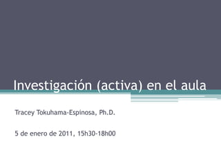 Investigación (activa) en el aula
Tracey Tokuhama-Espinosa, Ph.D.
5 de enero de 2011, 15h30-18h00
 