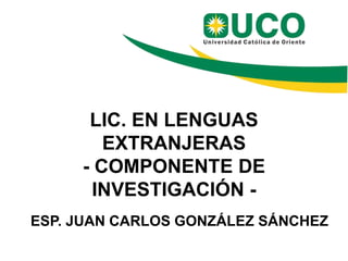 LIC. EN LENGUAS
EXTRANJERAS
- COMPONENTE DE
INVESTIGACIÓN -
ESP. JUAN CARLOS GONZÁLEZ SÁNCHEZ
 