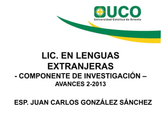 LIC. EN LENGUAS
EXTRANJERAS
- COMPONENTE DE INVESTIGACIÓN –
AVANCES 2-2013
ESP. JUAN CARLOS GONZÁLEZ SÁNCHEZ
 