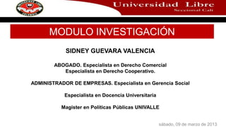 MODULO INVESTIGACIÓN
            SIDNEY GUEVARA VALENCIA

        ABOGADO. Especialista en Derecho Comercial
           Especialista en Derecho Cooperativo.

ADMINISTRADOR DE EMPRESAS. Especialista en Gerencia Social

            Especialista en Docencia Universitaria

           Magister en Políticas Públicas UNIVALLE


                                                     sábado, 09 de marzo de 2013
 