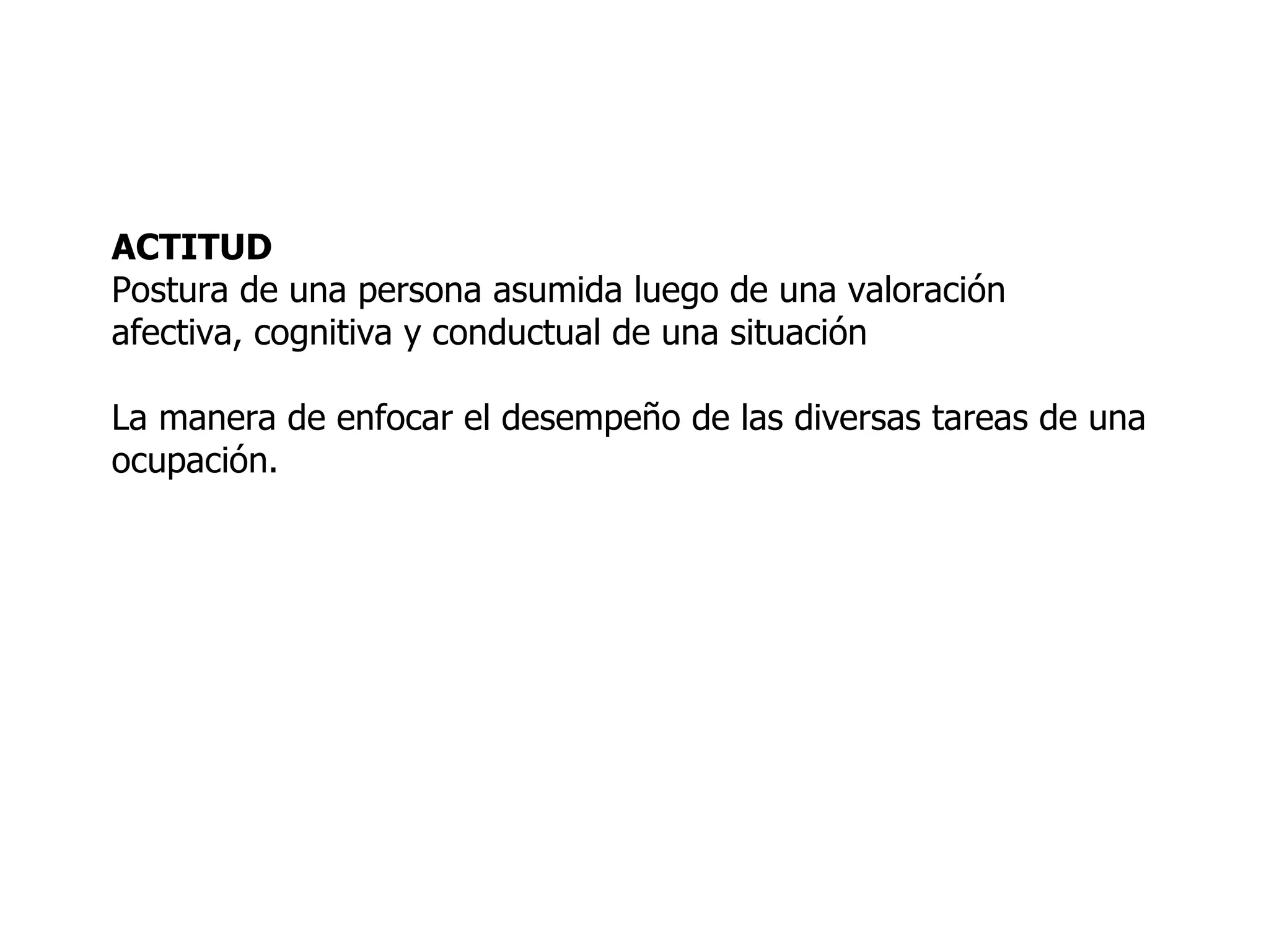 ACTITUD Postura de una persona asumida luego de una valoración  afectiva, cognitiva y conductual de una situación La manera de enfocar el desempeño de las diversas tareas de una  ocupación. 