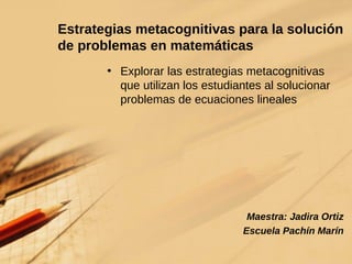 Estrategias metacognitivas para la solución de problemas en matemáticas Explorar las estrategias metacognitivas que utilizan los estudiantes al solucionar problemas de ecuaciones lineales Maestra: Jadira Ortiz Escuela Pachín Marín 