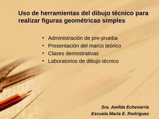 Uso de herramientas del dibujo técnico para realizar figuras geométricas simples  Administración de pre-prueba Presentación del marco teórico Clases demostrativas Laboratorios de dibujo técnico Sra. Awilda Echevarría Escuela María E. Rodríguez 