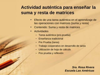 Actividad auténtica para enseñar la suma y resta de matrices Efecto de una tarea auténtica en el aprendizaje de las operaciones con matrices (suma y resta) Contenido: Suma y resta de matrices Actividades Tarea auténtica (pre-prueba) Enseñanza tradicional Pre Prueba (tarea) Trabajo cooperativo en desarrollo de tarea Utilización de hoja de cálculo Pos prueba y reflexión Sra. Rosa Rivera Escuela Las Américas 
