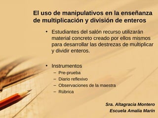 El uso de manipulativos en la enseñanza de multiplicación y división de enteros Estudiantes del salón recurso utilizarán material concreto creado por ellos mismos para desarrollar las destrezas de multiplicar y dividir enteros. Instrumentos Pre-prueba Diario reflexivo Observaciones de la maestra Rúbrica Sra. Altagracia Montero Escuela Amalia Marín 