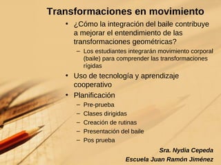 Transformaciones en movimiento ¿Cómo la integración del baile contribuye a mejorar el entendimiento de las transformaciones geométricas? Los estudiantes integrarán movimiento corporal (baile) para comprender las transformaciones rígidas Uso de tecnología y aprendizaje cooperativo Planificación Pre-prueba Clases dirigidas Creación de rutinas Presentación del baile Pos prueba   Sra. Nydia Cepeda Escuela Juan Ramón Jiménez 