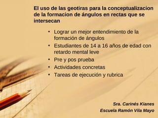 El uso de las geotiras para la conceptualizacion de la formacion de ángulos en rectas que se intersecan Lograr un mejor entendimiento de la formación de ángulos Estudiantes de 14 a 16 años de edad con retardo mental leve Pre y pos prueba Actividades concretas Tareas de ejecución y rubrica Sra. Carinés Kianes Escuela Ramón Vila Mayo 