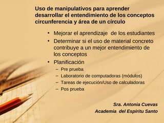 Uso de manipulativos para aprender  desarrollar el entendimiento de los conceptos circunferencia y área de un círculo Mejorar el aprendizaje  de los estudiantes Determinar si el uso de material concreto contribuye a un mejor entendimiento de los conceptos Planificación Pre prueba Laboratorio de computadoras (módulos) Tareas de ejecución/Uso de calculadoras Pos prueba Sra. Antonia Cuevas Academia  del Espíritu Santo 