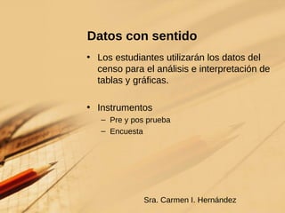 Datos con sentido  Los estudiantes utilizarán los datos del censo para el análisis e interpretación de tablas y gráficas. Instrumentos Pre y pos prueba Encuesta Sra. Carmen I. Hernández 