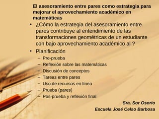 El asesoramiento entre pares como estrategia para mejorar el aprovechamiento académico en matemáticas ¿Cómo la estrategia del asesoramiento entre pares contribuye al entendimiento de las transformaciones geom étricas  de un estudiante con bajo aprovechamiento académico al ? Planificación Pre-prueba Reflexión sobre las matem áticas Discusión de conceptos Tareas entre pares Uso de recursos en l í nea Prueba (pares) Pos-prueba y reflexión final Sra. Sor Osorio Escuela José Celso Barbosa 