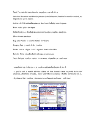 Text: Formato de texto, tamaño y opciones para la letra.
Switches: Podemos modificar opciones como el sonido, la ventana siempre visible, es
importante que la opción
Autoscroll: Este activada para que leas bien el chat y no se te pare.
Help: típica ayuda en inglés.
Sobre los iconos de abajo podemos ver desde derecha a izquierda
Close: Cerrar ventana
Reg talk: Púlsalo si quieres hablar por micro
Grupos: Sale el menú de los canales
Invite: Invitar a algún canal a alguien de tus contactos
Private: Abrir privado al nick k tengas seleccionado
Send: Es igual k pulsar a enter es para que salga el texto en el canal
Lo del micro y el altavoz es la configuración del volumen de los 2.
Si pulsas con el botón derecho sobre un nick puedes saber su perfil, mandarle
archivos, abrirle un privado, hacer una videoconferencia o hablar por micro con él.
Si pulsas a Start publish y tienes webcam la gente del canal t podrá ver.
 