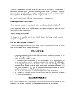 Si pulsas a see video te aparecerán estas 3 ventanas de la izquierda, si quieres ver a
alguien del canal que tenga a la izquierda de su nick una cámara ( eso querrá decir que
tiene webcam y ha activado la opción para que la gente del canal le puedan ver ) pues
vas a la pestaña de alguna ventana de esas y eliges su nick.
Para que te vean la gente del canal basta con pulsar a Start publish.
Posibles problemas y soluciones:
No sé qué pasa pero se ve azul cuando activo la webcam ¿cómo lo soluciono?
Vas a la pantalla general del paltalk pulsas file/videosetup controls y en vez de tu
sintonizadora eliges tu webcam.
¿Cómo configuro el sonido?
Te diriges a la pantalla general del paltalk pulsas file/setup sound controls y
configuras a tu gusto.
¿Por qué la gente no me puede ver??
Si tienes adsl multipuesto tendrías que abrir puertos (abajo tienes una lista de cuales
son) del paltak y si tienes firewall desactívalo.
CONCLUSIONES
1. El manejo de Paltalk necesita de trabajo sincrónico, debido a la similitud en los
Chats online que existen.
2. Tiene una buena calidad de voz.
3. La participación con los alumnos en este tipo de salas - foros, permite tener un
mejor acercamiento con los estudiantes y desarrollar otro tipo de habilidades.
4. Se puede participar en salas de interés como educación, investigación, sobre
todo practicar idiomas como el inglés, entre otros, a diferencia de sitios chat
que están enfocados a otro tipo de actividades como solo conocerse, aunque
también existe salas en Paltalk que cubren esa área.
5. Uno de los inconvenientes es reunir a las personas en la misma hora.
6. Se requiere de todos los dispositivos multimedia, hay que tener todo instalado
y en buen funcionamiento.
RECOMENDACIONES
Usar adecuadamente este programa ya que es de mucha importancia tanto para el
maestro como para el estudiante es una mejor oportunidad de aprendizaje.
 