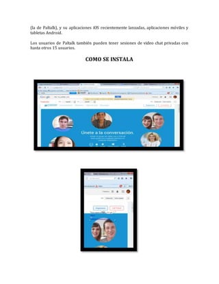 (la de Paltalk), y su aplicaciones iOS recientemente lanzadas, aplicaciones móviles y
tabletas Android.
Los usuarios de Paltalk también pueden tener sesiones de video chat privadas con
hasta otros 15 usuarios.
COMO SE INSTALA
 
