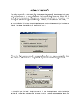 GUÍA DE UTILIZACIÓN
Lo primero de todo es descargar el programa ejecutable que lo podemos encontrar en
www.softonic.com o en www.paltalk.com (recomiendo bajarlo de este último sitio si
es la primera vez que se utiliza ya que tenemos que rellenar un formulario para
conseguir el nickname y password aunque también podemos hacerlo más tarde)
El siguiente paso es instalarlo algo que no supone ninguna dificultad ya que solo hay k
pulsar 2 veces al archivo y seguir las instrucciones.
Al ejecutar el programa nos saldrá esta pantalla, pulsaremos la primera opción si no
has rellenado el formulario o la opción 2º si ya tenemos nickname y password.
A continuación aparecerá esta pantalla en la que pondremos los datos, podemos
activar la casilla save password si no quieres meter cada día la contraseña, la opción
 